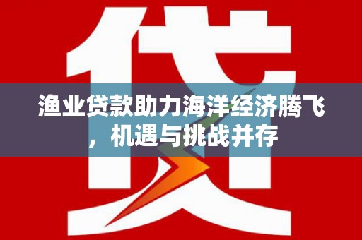古浪渔业贷款助力海洋经济腾飞，机遇与挑战并存