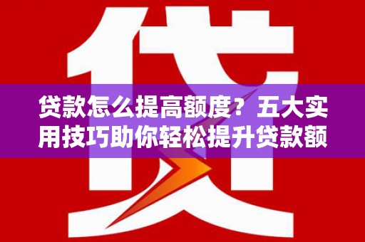 古浪贷款怎么提高额度？五大实用技巧助你轻松提升贷款额度