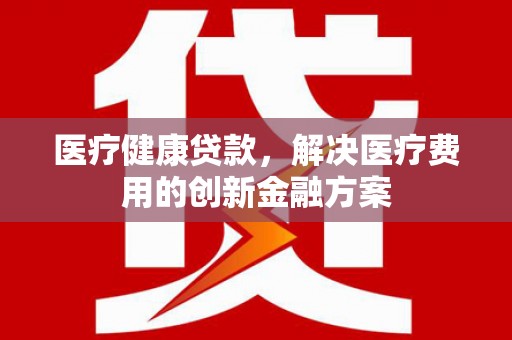 古浪医疗健康贷款，解决医疗费用的创新金融方案