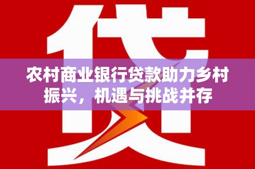 古浪农村商业银行贷款助力乡村振兴，机遇与挑战并存
