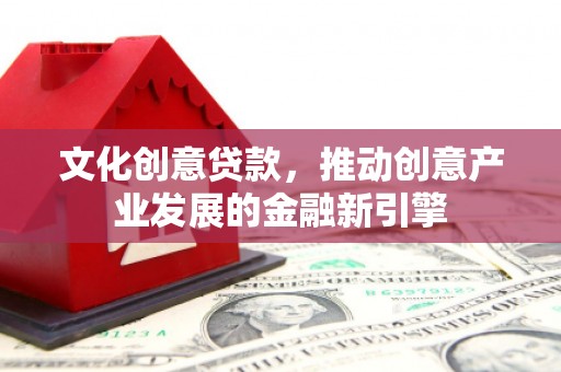 古浪文化创意贷款，推动创意产业发展的金融新引擎