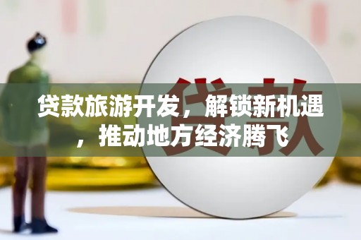 古浪贷款旅游开发，解锁新机遇，推动地方经济腾飞