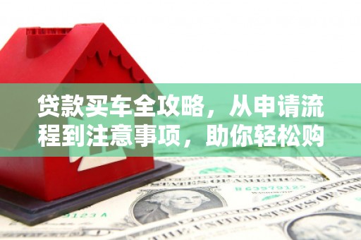 古浪贷款买车全攻略，从申请流程到注意事项，助你轻松购车